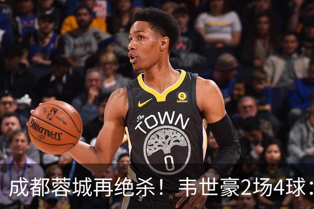 成都蓉城再绝杀！韦世豪2场4球：赛后获前英超锋霸特别认可