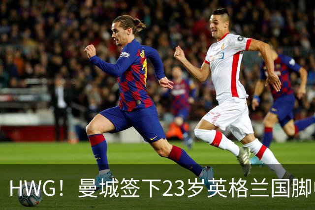 HWG！曼城签下23岁英格兰国脚中场新援，马雷斯卡迎重磅转会